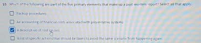 Which of the following are part of the five primary elements that make up a post-mortem report? Select all that apply.
Backup procedures
An accounting of financial costs associated with preventative systems
A description of root causes
A tist of specific actions that should be taken to avoid the same scenario from happening again