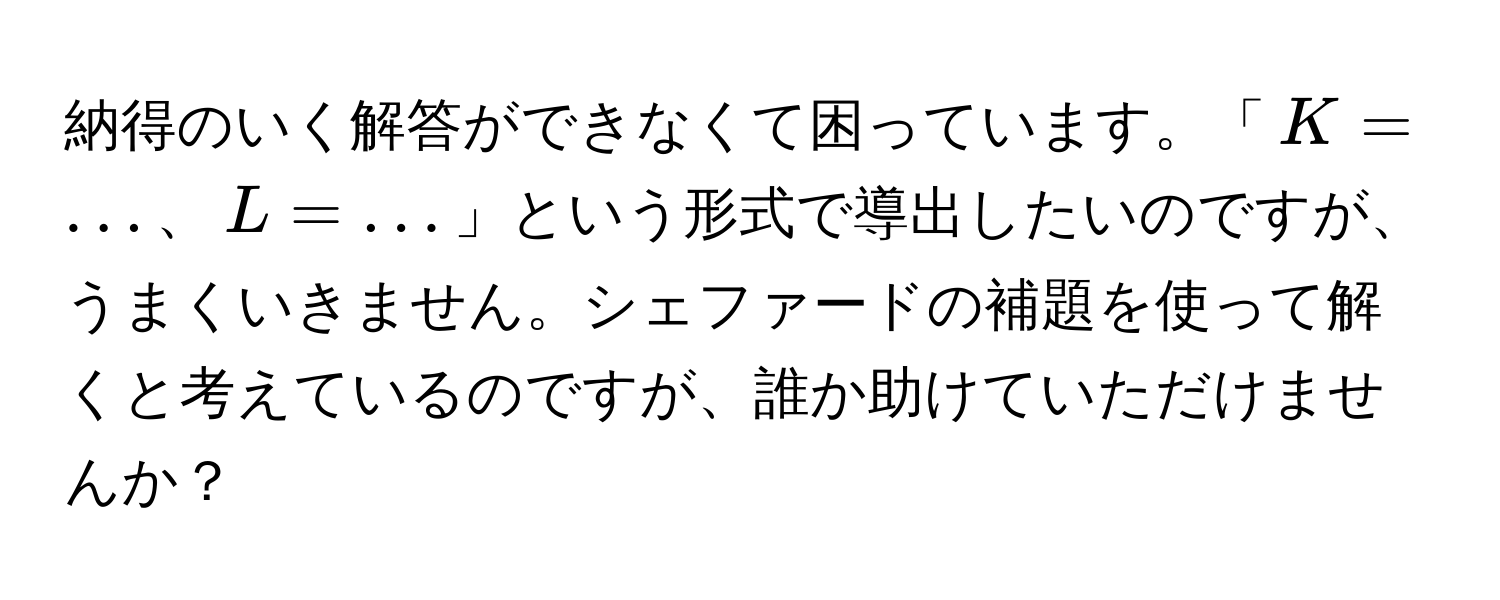 納得のいく解答ができなくて困っています。「(K = ...)、(L = ...)」という形式で導出したいのですが、うまくいきません。シェファードの補題を使って解くと考えているのですが、誰か助けていただけませんか？