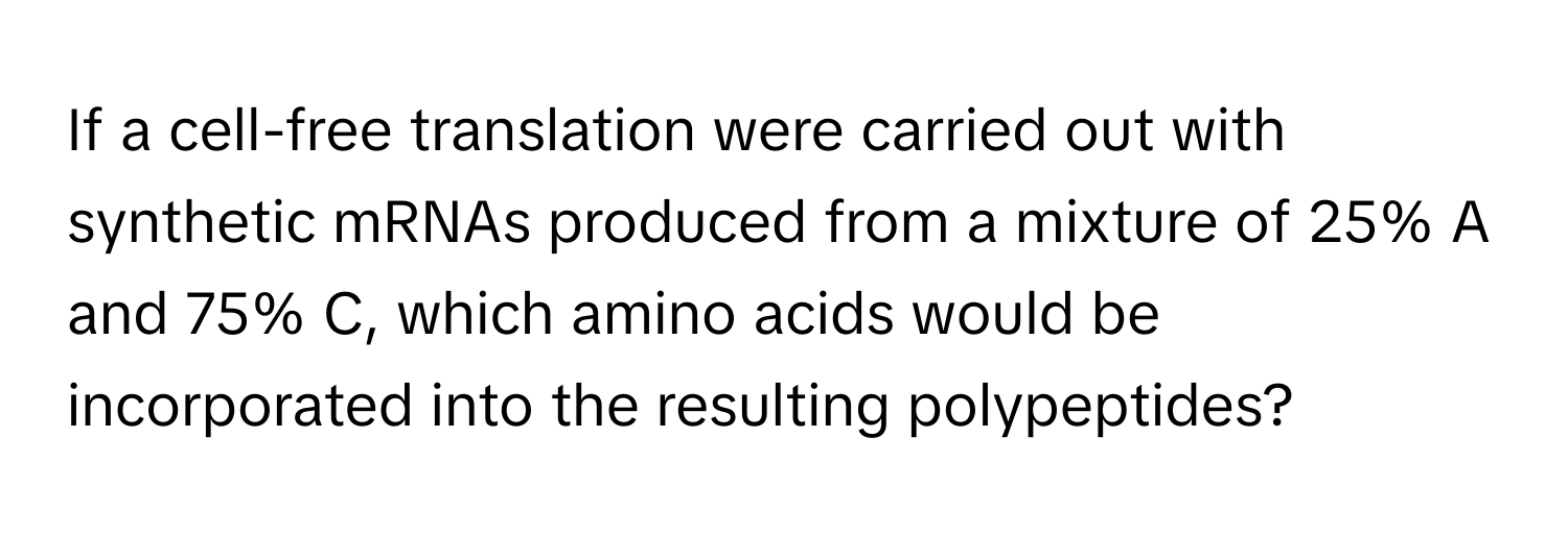 If a cell-free translation were carried out with synthetic mRNAs produced from a mixture of 25% A and 75% C, which amino acids would be incorporated into the resulting polypeptides?