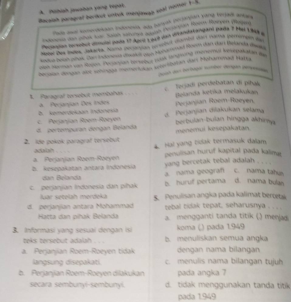 Pilihiah jawaban yang tepat.
Bacaiah paragraf berikut untuk menjawab seat nomor !
Pada awal komerdekaan Indonesia, ada banyak perjanjián yang terjadi antara
indonesia dan pihak luar. Salah satunya adalah Perjánjian Roem-Roeyen (Roijen)
Pecianjian tersobut dimulal pada 17 April 1,949 dan ditandatangani pada 7 Mel 1.949 d
Hotel Des Indes, Jakarta. Nama perjanjian tersebut diambil darí nama pemimpin dan
Redua belah pihak. Carí Indonesia diwakili oloh Mohammad Roem dan dari Belanda diwali
oieh Herman van Roijen. Perjanjian tersebüt tidak langsung menemul kesepakatan dar
beraian dengan alot sehingga memerlukan keterlibatan dari Mohammad Hattä
Dpiah derr berbagar sumber dengän benyesa
c. Terjadi perdebatan di pihak
1. Paragraf tersebut membahas . .. . Belanda ketika melakukan
a. Perjanjían Des Indes
Perjanjian Roem-Roeyen.
B. kemerdekaan Indonesia
d. Perjanjian dilakukan selama
c. Perjanjían Roem-Roeyen berbulan-bulan hingga akhimya
d. pertempuran dengan Belanda
menemui kesepakatan.
2. Ide pokok paragraf tersebut
4. Hal yang tidak termasuk dalam
adalah .   
penulisan huruf kapital pada kalimat
a. Perjanjían Roem-Roeyen
b. kesepakatan antara Indonesia  yang bercetak tebal adalah  . . . .
a. nama geograf c. nama tahun
dan Bélanda
C. perjanjian Indonesía dan píhak b. huruf pertama d. nama bulan
luar setelah merdeka 5. Penulisan angka pada kalimat bercetak
d. perjanjian antara Mohammad tebal tidak tepat, seharusnya . . . .
Hatta dan pihak Belanda a. mengganti tanda titik (.) menjadi
3. Informasi yang sesuai dengan isi koma (,) pada 1.949
teks tersebut adalah . . . b. menuliskan semua angka
a. Perjanjian Roem-Roeyen tidak dengan nama bilangan
langsung disepakati. c. menulis nama bilangan tujh
b. Perjanjian Roem-Roeyen dilakukan pada angka 7
secara sembunyi-sembunyi. d. tidak menggunakan tanda titik
pada 1.949