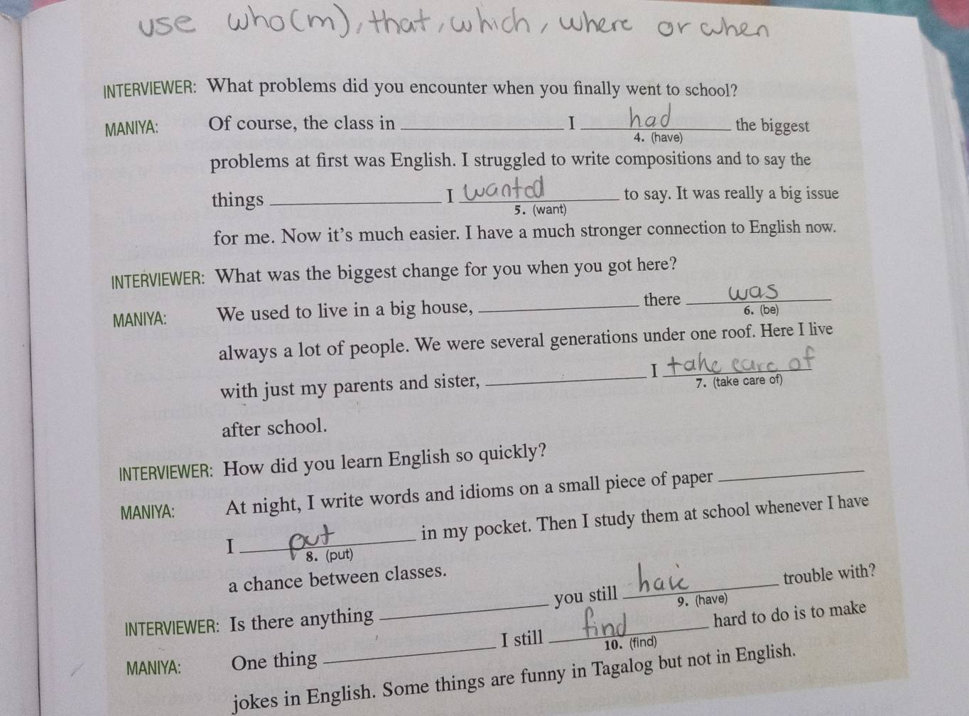 INTERVIEWER: What problems did you encounter when you finally went to school? 
MANIYA: Of course, the class in_ I_ 4. (have) the biggest 
problems at first was English. I struggled to write compositions and to say the 
I 
things __to say. It was really a big issue 
5. (want) 
for me. Now it’s much easier. I have a much stronger connection to English now. 
INTERVIEWER: What was the biggest change for you when you got here? 
MANIYA: We used to live in a big house,_ 
there_ 
6. (be) 
always a lot of people. We were several generations under one roof. Here I live 
_I 
with just my parents and sister,_ 
7. (take care of) 
after school. 
_ 
INTERV|EWER: How did you learn English so quickly? 
MANIYA: At night, I write words and idioms on a small piece of paper 
in my pocket. Then I study them at school whenever I have 
I 
_ 
8. (put) 
a chance between classes. 
_ 
you still _trouble with? 
9. (have) 
_ 
I still _hard to do is to make 
lNTERVIEWER: Is there anything 
10.(find) 
MANIYA: One thing 
jokes in English. Some things are funny in Tagalog but not in English.