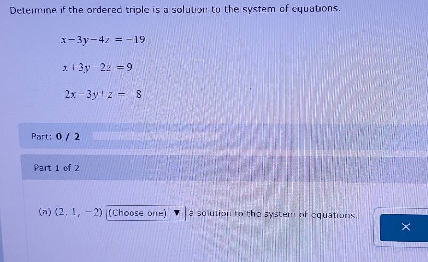 Determine if the ordered triple is a solution to the system of equations.
x-3y-4z=-19
x+3y-2z=9
2x-3y+z=-8
Part: 0 / 2 
Part 1 of 2 
(a) (2,1,-2) (Choose one) a solution to the system of equations. 
×