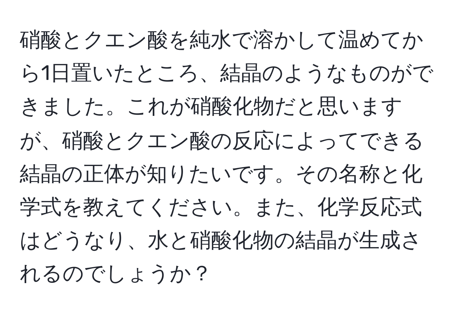 硝酸とクエン酸を純水で溶かして温めてから1日置いたところ、結晶のようなものができました。これが硝酸化物だと思いますが、硝酸とクエン酸の反応によってできる結晶の正体が知りたいです。その名称と化学式を教えてください。また、化学反応式はどうなり、水と硝酸化物の結晶が生成されるのでしょうか？