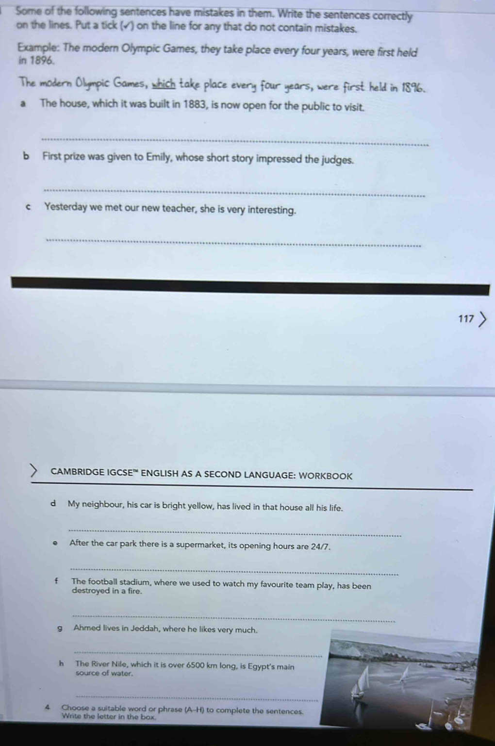 Some of the following sentences have mistakes in them. Write the sentences correctly 
on the lines. Put a tick (√) on the line for any that do not contain mistakes. 
Example: The modern Olympic Games, they take place every four years, were first held 
in 1896. 
The modern Olympic Games, which take place every four years, were first held in 1896. 
a The house, which it was built in 1883, is now open for the public to visit. 
_ 
b First prize was given to Emily, whose short story impressed the judges. 
_ 
c Yesterday we met our new teacher, she is very interesting. 
_ 
117 > 
CAMBRIDGE IGCSE' ENGLISH AS A SECOND LANGUAGE: WORKBOOK 
d My neighbour, his car is bright yellow, has lived in that house all his life. 
_ 
After the car park there is a supermarket, its opening hours are 24/7. 
_ 
f The football stadium, where we used to watch my favourite team play, has been 
destroyed in a fire. 
_ 
g Ahmed lives in Jeddah, where he likes very much. 
_ 
h The River Nile, which it is over 6500 km long, is Egypt's main 
source of water. 
_ 
4 Choose a suitable word or phrase (A-H) to complete the sentences. 
Write the letter in the box.