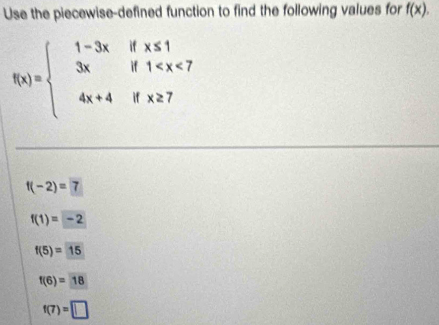 Use the piecewise-defined function to find the following values for f(x).
f(x)=beginarrayl 1-3xifx≤ 1 3xif1
f(-2)=7
f(1)=-2
f(5)=15
f(6)=18
f(7)=□