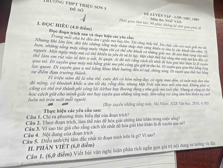 Trương thpt triệu sơn 3 Dể LUYện Tập - lớp: 10B7, 10B9
đẻ Số  Môn thi: NGữ VăN
Thời gian làm bài: 90 phút, không kể thời gian phát đề
I. ĐQC HIÈU (4.0 điểm)
Đọc đoạn trích sau và thực hiện các yêu cầu:
Trong mỗi chú bé đều âm i giắc mơ bay lên. Tội cũng thấy thể. Em chắc vẫn còn nuội giắc mơ đỏ,
Nhưng khi lớn lên, đôi khi những tầng mây thâm thấp thội cũng khiến tạ như bị che khuất tảm nhìn. Tê
hơn, những tầng máy sũng nước thậm chí có thể che khuất cả những giắc mơ, đè nén khát vọng của mỗi
người. Một ngày mây mù có thể khiến ta yếu ớt và bi lụy. Một chút thất bại cũng như mây mù kếo đến, có
thể làm em rút vào tổ kén u uất, bi quan. Ai đó nói rằng cách tốt nhất để hóa giải khó khăn là đi xuyên
qua nó. Đi xuyên qua máy mù bằng giấc mơ phi công gìn giữ từ thơ bé. Đi xuyên qua gian khó bằng lòng
lạc quan. Đi xuyên qua u mê bằng khao khát hướng đến tri tuệ, thông sáng. Đi xuyên qua thất bại bằng
sự điểm đạm trưởng thành.
Vì triệu năm đã là như thế, cuộc đời có hôm nắng đẹp, có ngày mưa dầm, có tuần mây đen như
đề nặng, có khoảnh khắc u ám tối dạ, rỗng đầu, nhưng Mặt Trời vẫn mọc mỗi sớm mai. Không phải ai
cũng có thể trở thành phi công lái Airbus hay Boeing đúng y như giắc mơ tuổi nhỏ. Nhưng ai cũng có thể
học cách giữ cho mình giấc mơ bay xuyên qua những tầng mây, đón nắng rọi sáng tâm hồn khiến nụ cười
luôn nở trên môi mỗi người.
(Bay xuyên những tầng mây, Hà Nhân, NXB Văn học, 2016, tr.98)
Thực hiện các yêu cầu sau:
Câu 1. Chỉ ra phương thức biểu đạt của đoạn trích?
Câu 2. Theo đoạn trích, làm thế nào để hóa giải những khó khăn trong cuộc sống?
Câu 3. Vì sao tác giả cho rằng cách tốt nhất đề hóa giải khó khăn là đỉ xuyên qua nó?
Câu 4. Nội dung của đoạn trích
Câu 5. Điều anh/chị tâm đắc nhất từ đoạn trích trên là gì? Vì sao?
II. PHÀN VIÉT (6,0 điểm)
Câu 1. (6,0 điểm) Viết bài văn nghị luận phân tích ngắn gọn giá trị nội dung tư tưởng và đặc