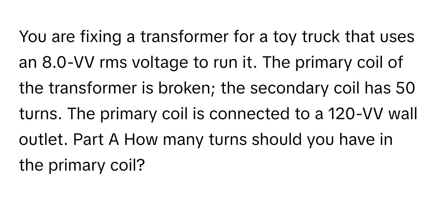 You are fixing a transformer for a toy truck that uses an 8.0-VV rms voltage to run it. The primary coil of the transformer is broken; the secondary coil has 50 turns. The primary coil is connected to a 120-VV wall outlet. Part A How many turns should you have in the primary coil?