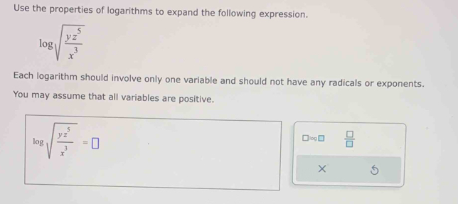 Use the properties of logarithms to expand the following expression.
log sqrt(frac yz^5)x^3
Each logarithm should involve only one variable and should not have any radicals or exponents.
You may assume that all variables are positive.
log sqrt(frac yz^5)x^3=□
□ log □  □ /□  
×