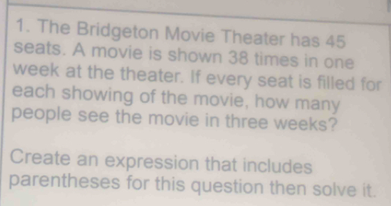 The Bridgeton Movie Theater has 45
seats. A movie is shown 38 times in one 
week at the theater. If every seat is filled for 
each showing of the movie, how many 
people see the movie in three weeks? 
Create an expression that includes 
parentheses for this question then solve it.