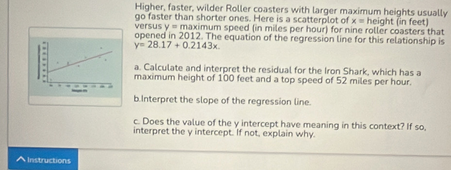 Higher, faster, wilder Roller coasters with larger maximum heights usually 
go faster than shorter ones. Here is a scatterplot of x= height (in feet) 
versus y= maximum speed (in miles per hour) for nine roller coasters that 
opened in 2012. The equation of the regression line for this relationship is
y=28.17+0.2143x. 
a. Calculate and interpret the residual for the Iron Shark, which has a 
maximum height of 100 feet and a top speed of 52 miles per hour. 
b.Interpret the slope of the regression line. 
c. Does the value of the y intercept have meaning in this context? If so, 
interpret the y intercept. If not, explain why. 
^ Instructions