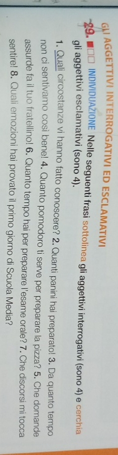 AGGETTIVI INTERROGATIVI ED ESCLAMATIVI 
*29. ■□□ INDIVIDUAŽIONE Nelle seguenti frasi sottolinea gli aggettivi interrogativi (sono 4) e cerchia 
gli aggettivi esclamativi (sono 4). 
1. Quali circostanze vi hanno fatto conoscere? 2. Quanti panini hai preparato! 3. Da quanto tempo 
non ci sentivamo così bene! 4. Quanto pomodoro ti serve per preparare la pizza? 5. Che domande 
assurde fa il tuo fratellino! 6. Quanto tempo hai per preparare l’esame orale? 7. Che discorsi mi tocca 
sentire! 8. Quali emozioni hai provato il primo giorno di Scuola Media?