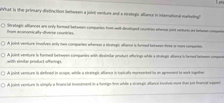 What is the primary distinction between a joint venture and a strategic alliance in international marketing?
Strategic alliances are only formed between companies from well-developed countries whereas joint ventures are between companies
from economically-diverse countries.
A joint venture involves only two companies whereas a strategic alliance is formed between three or more companies.
A joint venture is formed between companies with dissimilar product offerings while a strategic alliance is formed between companie
with similar product offerings.
A joint venture is defined in scope, while a strategic alliance is typically represented by an agreement to work together.
A joint venture is simply a financial investment in a foreign firm while a strategic alliance involves more than just financial support.