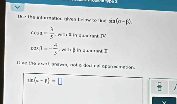 lóblém type 3 
Use the information given below to find sin (alpha -beta ).
cos alpha = 3/5  , with α in quadrant IV
cos beta =- 4/5  , with β in quadrant II 
Give the exact answer, not a decimal approximation.
sin (alpha -beta )=□
 □ /□   sqrt()
X