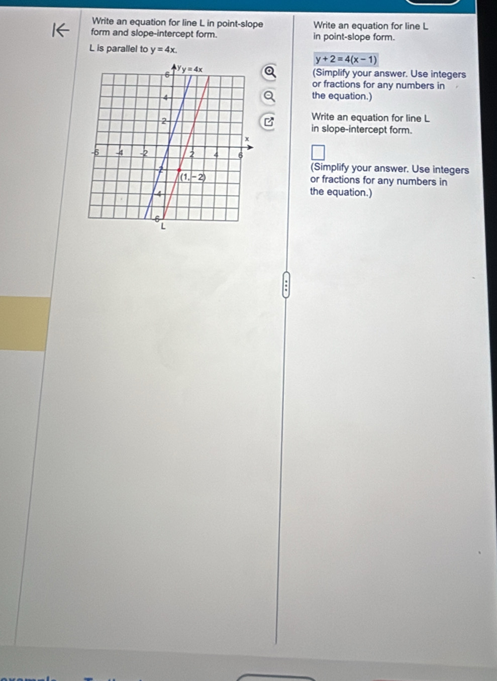 Write an equation for line L in point-slope Write an equation for line L
form and slope-intercept form. in point-slope form.
L is parallel to y=4x.
y+2=4(x-1)
(Simplify your answer. Use integers
or fractions for any numbers in
the equation.)
Write an equation for line L
in slope-intercept form.
(Simplify your answer. Use integers
or fractions for any numbers in
the equation.)