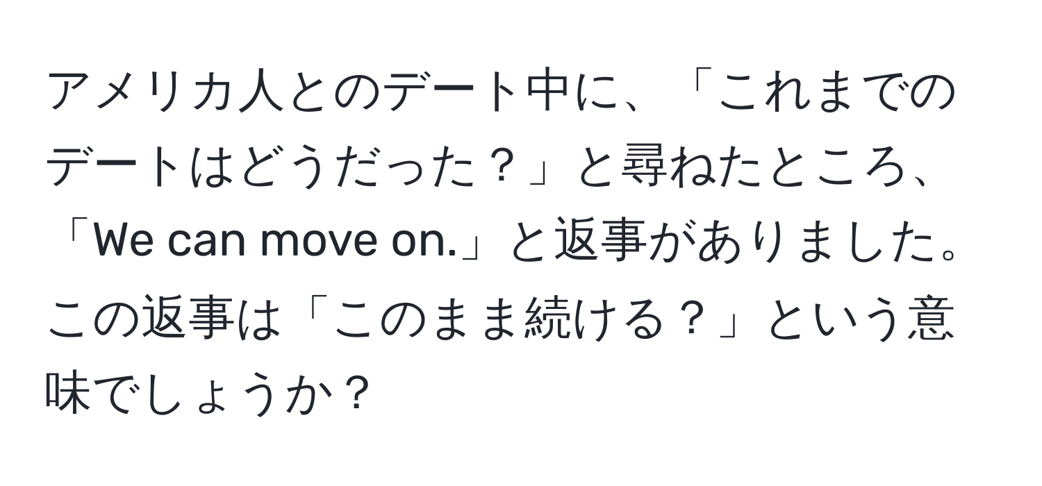 アメリカ人とのデート中に、「これまでのデートはどうだった？」と尋ねたところ、「We can move on.」と返事がありました。この返事は「このまま続ける？」という意味でしょうか？