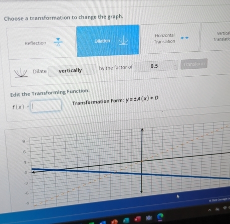 Choose a transformation to change the graph.
Vertical
Reflection  v/△   Dilation Translation Horizontal Translatk
Dilate vertically by the factor of 0.5 Transform
Edit the Transforming Function.
f(x)= Transformation Form: y=± A(x)+D