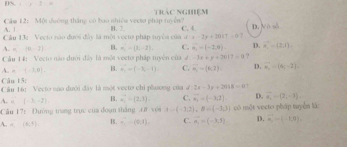 DS.  y-2=0
trác Nghiệm
Câu 12: Một dường thắng có bao nhiều vectơ pháp tuyển?
A. 1 B. 2. C. 4. D. Vô số.
Câu 13: Vecto nào dưới đây là một vectơ pháp tuyển của d:x-2y+2017=0 ?
A. n_1(0,-2). B. n_2=(1;-2). C. vector n_3=(-2;0). D. vector n_4=(2;1). 
Câu 14: Vecto nào dưới đây là một vectơ pháp tuyển của đ: -3x+y+2017=0 ?
A. n_1=(-3;0). vector n_2=(-3;-1). C. vector n_3=(6;2). D. vector n_4=(6;-2). 
B.
Câu 15:
Câu 16: Vectơ nào dưới đây là một vectơ chỉ phương của #: 2x-3y+2018=0 ?
A. u (-3;-2). vector u_2=(2;3). C. vector u_3=(-3;2). D. vector u_4=(2;-3). 
B.
Câu 17: Đường trung trực của đoạn thắng AB với A=(-3;2), B=(-3;3) có một vectơ pháp tuyển là:
A. n_1(6:5).
B. vector n=(0;1). C. vector n_3=(-3;5). D. vector n_1=(-1;0).