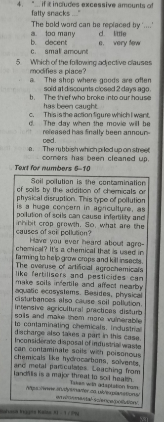 “... if it includes excessive amounts of
fatty snacks ..."
The bold word can be replaced by '....'
a. too many d. little
b. decent e. very few
c. small amount
5. Which of the following adjective clauses
modifies a place?
a. The shop where goods are often
sold at discounts closed 2 days ago.
b. The thief who broke into our house
has been caught.
c. This is the action figure which I want.
d. The day when the movie will be
released has finally been announ-
ced.
e. The rubbish which piled up on street
corners has been cleaned up.
Text for numbers 6-10
Soil pollution is the contamination
of soils by the addition of chemicals or
physical disruption. This type of pollution
is a huge concern in agriculture, as
pollution of soils can cause infertility and
inhibit crop growth. So, what are the
causes of soil pollution?
Have you ever heard about agro-
chemical? It's a chemical that is used in
farming to help grow crops and kill insects.
The overuse of artificial agrochemicals
like fertilisers and pesticides can 
make soils infertile and affect nearby 
aquatic ecosystems. Besides, physical
disturbances also cause soil pollution.
Intensive agricultural practices disturb
soils and make them more vulnerable
to contaminating chemicals. Industrial
discharge also takes a part in this case.
Inconsiderate disposal of industrial waste
can contaminate soils with poisonous
chemicals like hydrocarbons, solvents,
and metal particulates. Leaching from
landfills is a major threat to soil health.
Taken with adaptation from:
https://www.studysmarter.co.uk/explanations/
environmental-science/pollution/.
Bahasa Inggris Kelas XI - 1 / PN
7a