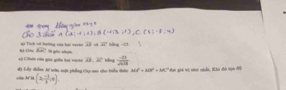 Tích vô hưởng của hai vecto overline AB và overline AC bằng -23. 
b) Góc widehat BAC là góc nhọn. 
e) Côsin của góc giữa hai vecto overline AB, overline AC bàng  (-23)/sqrt(638) . 
d) Lấy điểm M trên mặt phẳng Oxy sao cho biểu thức MA^2+MB^2+MC^2 đạt giá trị nhỏ nhất, Khi đó tọa độ 
của Mf là (2; (-1)/3 ;0).