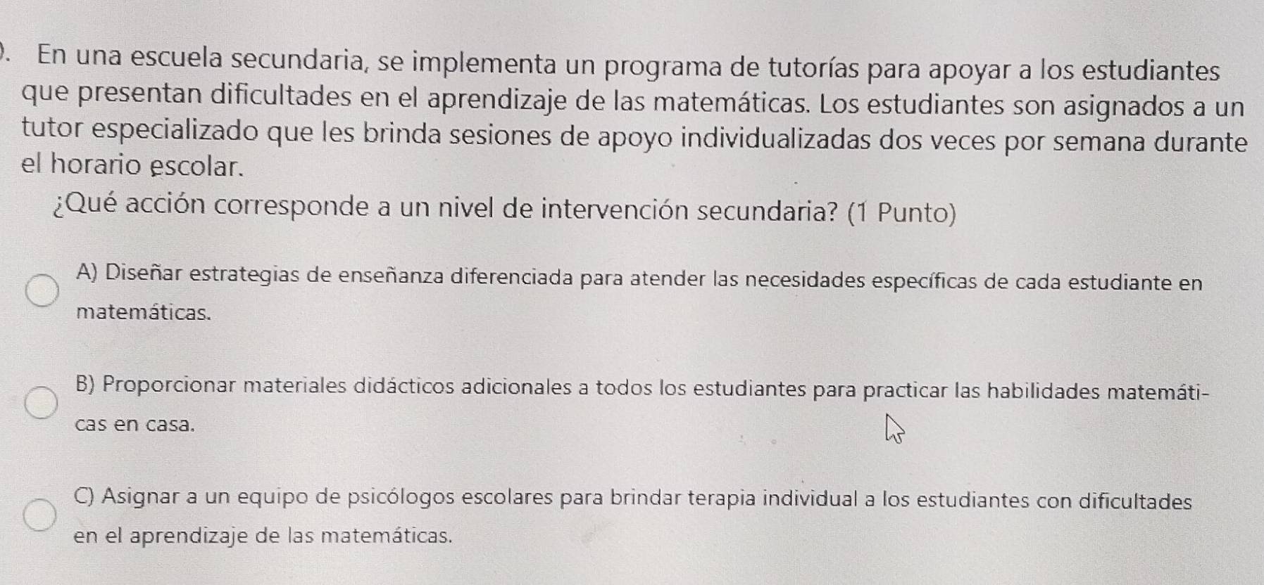 En una escuela secundaria, se implementa un programa de tutorías para apoyar a los estudiantes
que presentan dificultades en el aprendizaje de las matemáticas. Los estudiantes son asignados a un
tutor especializado que les brinda sesiones de apoyo individualizadas dos veces por semana durante
el horario escolar.
¿Qué acción corresponde a un nivel de intervención secundaria? (1 Punto)
A) Diseñar estrategias de enseñanza diferenciada para atender las necesidades específicas de cada estudiante en
matemáticas.
B) Proporcionar materiales didácticos adicionales a todos los estudiantes para practicar las habilidades matemáti-
cas en casa.
C) Asignar a un equipo de psicólogos escolares para brindar terapia individual a los estudiantes con dificultades
en el aprendizaje de las matemáticas.