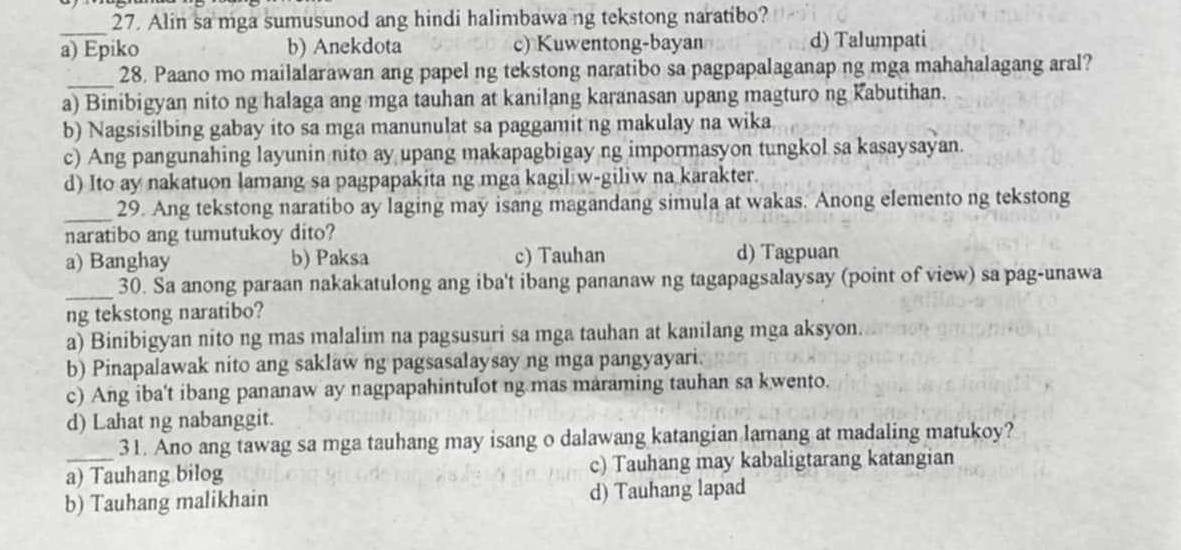 Alin sa mga sumusunod ang hindi halimbawa ng tekstong naratibo?
a) Epiko b) Anekdota c) Kuwentong-bayan d) Talumpati
_
28. Paano mo mailalarawan ang papel ng tekstong naratibo sa pagpapalaganap ng mga mahahalagang aral?
a) Binibigyan nito ng halaga ang mga tauhan at kanilang karanasan upang magturo ng Kabutihan.
b) Nagsisilbing gabay ito sa mga manunulat sa paggamit ng makulay na wika
c) Ang pangunahing layunin nito ay upang makapagbigay ng impormasyon tungkol sa kasaysayan.
d) Ito ay nakatuon lamang sa pagpapakita ng mga kagil w-giliw na karakter.
_29. Ang tekstong naratibo ay laging may isang magandang simula at wakas. Anong elemento ng tekstong
naratibo ang tumutukoy dito?
a) Banghay b) Paksa c) Tauhan d) Tagpuan
_30. Sa anong paraan nakakatulong ang iba't ibang pananaw ng tagapagsalaysay (point of view) sa pag-unawa
ng tekstong naratibo?
a) Binibigyan nito ng mas malalim na pagsusuri sa mga tauhan at kanilang mga aksyon.
b) Pinapalawak nito ang saklaw ng pagsasalaysay ng mga pangyayari.
c) Ang iba't ibang pananaw ay nagpapahintulot ng mas maraming tauhan sa kwento.
d) Lahat ng nabanggit.
31. Ano ang tawag sa mga tauhang may isang o dalawang katangian lamang at madaling matukoy?
a) Tauhang bilog c) Tauhang may kabaligtarang katangian
b) Tauhang malikhain d) Tauhang lapad