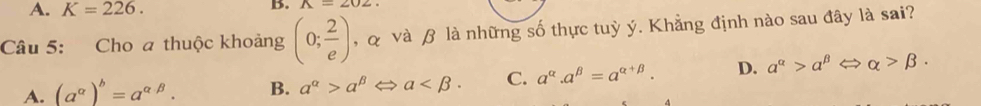 A. K=226. 
B. A=202. 
Câu 5: Cho a thuộc khoảng (0; 2/e ) , & và β là những số thực tuỳ ý. Khẳng định nào sau đây là sai?
A. (a^(alpha))^b=a^(alpha beta). B. a^(alpha)>a^(beta) a . C. a^(alpha).a^(beta)=a^(alpha +beta). D. a^(alpha)>alpha^(beta)Leftrightarrow alpha >beta.