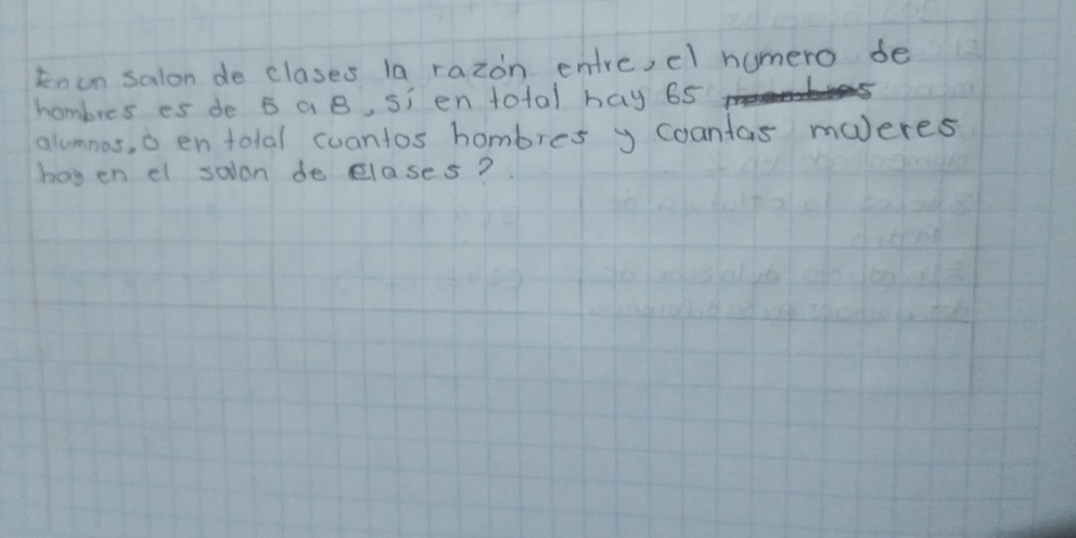 knun salon de clases la razon entre, cl humero de 
hombres es de 5 a B, si en total hay 65
alumnas, o en tolal cuantos hombres y coantas maJeres 
hoy en el salon de elases?