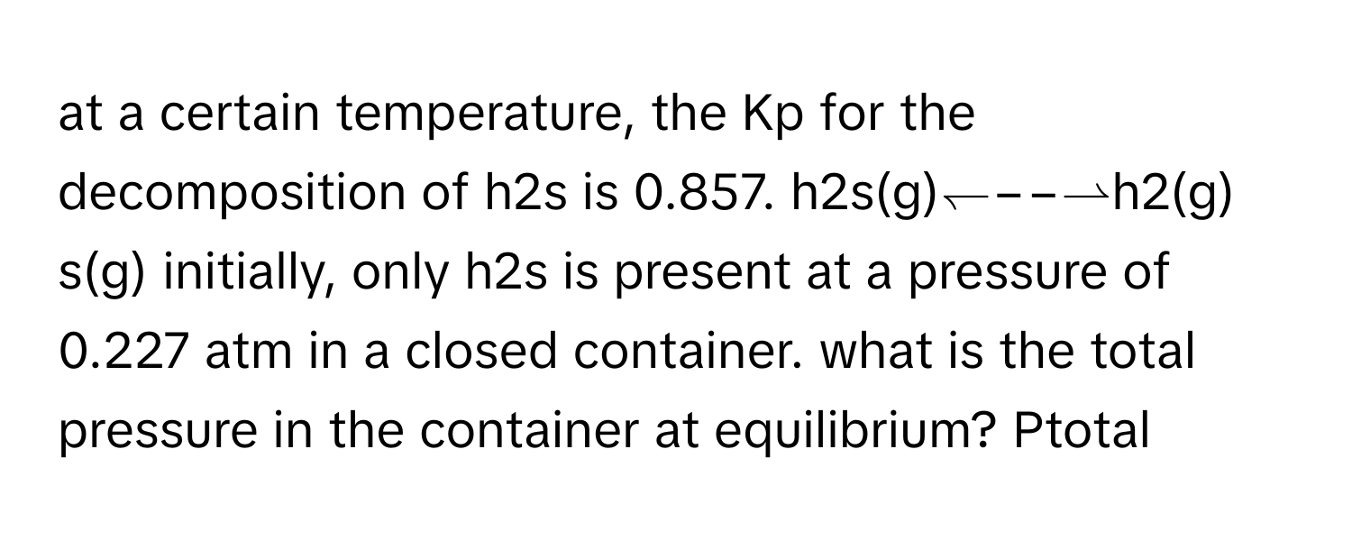 at a certain temperature, the Kp for the decomposition of h2s is 0.857. h2s(g)↽−−⇀h2(g) s(g) initially, only h2s is present at a pressure of 0.227 atm in a closed container. what is the total pressure in the container at equilibrium? Ptotal