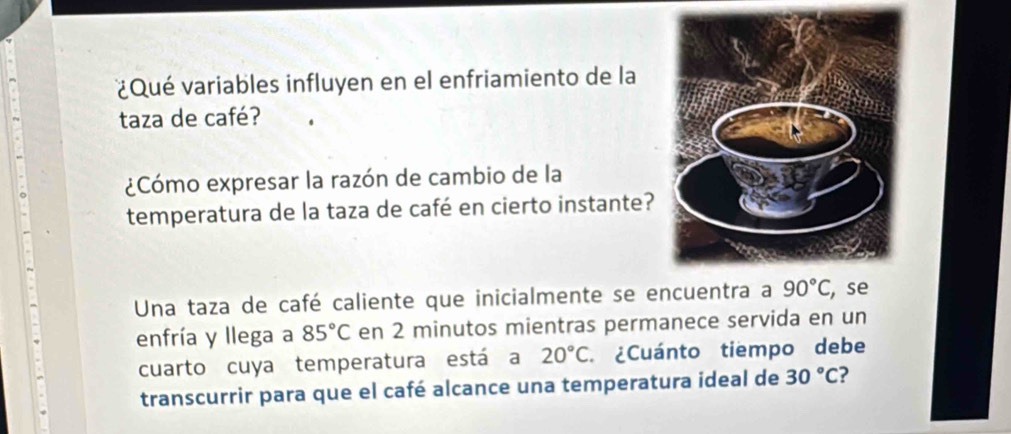 ¿Qué variables influyen en el enfriamiento de la 
taza de café? 
¿Cómo expresar la razón de cambio de la 
temperatura de la taza de café en cierto instante? 
Una taza de café caliente que inicialmente se encuentra a 90°C , se 
enfría y llega a 85°C en 2 minutos mientras permanece servida en un 
cuarto cuya temperatura está a 20°C. ¿Cuánto tiempo debe 
transcurrir para que el café alcance una temperatura ideal de 30°C