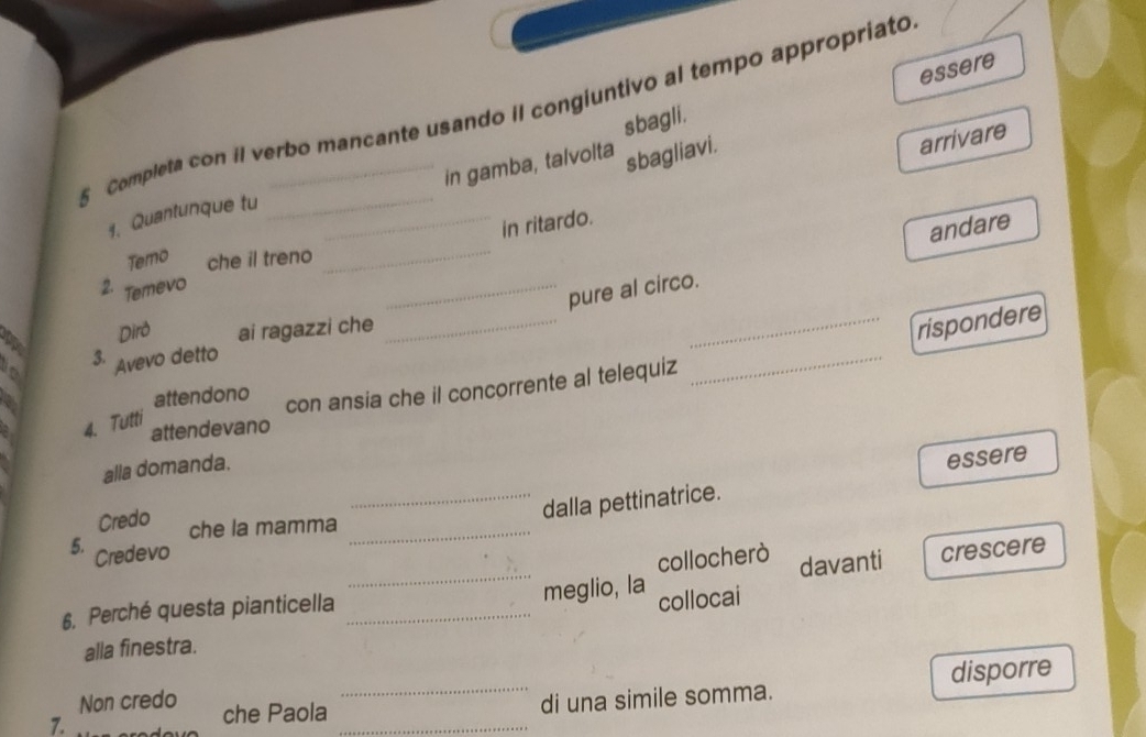 essere 
5 Completa con il verbo mancante usando iI congiuntivo al tempo appropriato 
sbagli. 
in gamba, talvolta sbagliavi. 
arrivare 
1. Quantunque tu 
in ritardo. 
Temo che il treno 
2. Temevo 
__pure al circo. andare 
Dirð ai ragazzi che_ 
_rispondere 
3. 
Avevo detto 
attendono con ansia che il concorrente al telequiz 
_ 
4. Tutti 
attendevano 
alla domanda. 
Credo 
_dalla pettinatrice. essere 
che la mamma_ 
_ 
5. Credevo crescere 
collocherò davanti 
6. Perché questa pianticella_ 
meglio, la collocai 
alla finestra. 
Non credo che Paola 
_di una simile somma. disporre 
1. 
_