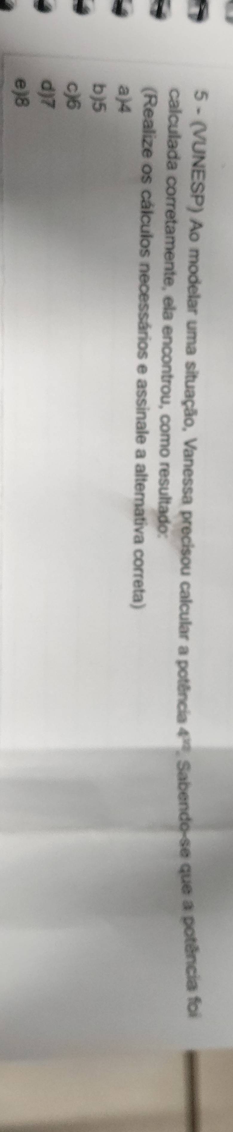 5 - (VUNESP) Ao modelar uma situação, Vanessa precisou calcular a potência 4^(12). Sabendo-se que a potência foi
calculada corretamente, ela encontrou, como resultado:
(Realize os cálculos necessários e assinale a altemativa correta)
a) 4
b) 5
c) 6
d) 7
e) 8