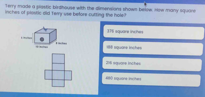 Terry made a plastic birdhouse with the dimensions shown below. How many square
inches of plastic did Terry use before cutting the hole?
376 square inches
188 square inches
216 square inches
480 square inches