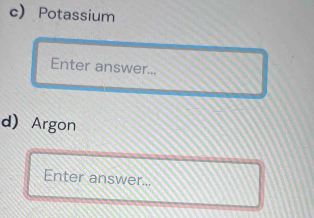 Potassium 
Enter answer... 
d Argon 
Enter answer...