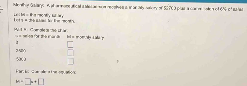 Monthly Salary: A pharmaceutical salesperson receives a monthly salary of $2700 plus a commission of 6% of sales. 
Let M= the montly salary 
Let s= the sales for the month. 
Part A: Complete the chart
s= sales for the month M= monthly salary 
0
□
2500
□
5000
□
Part B: Complete the equation:
M=□ s+□