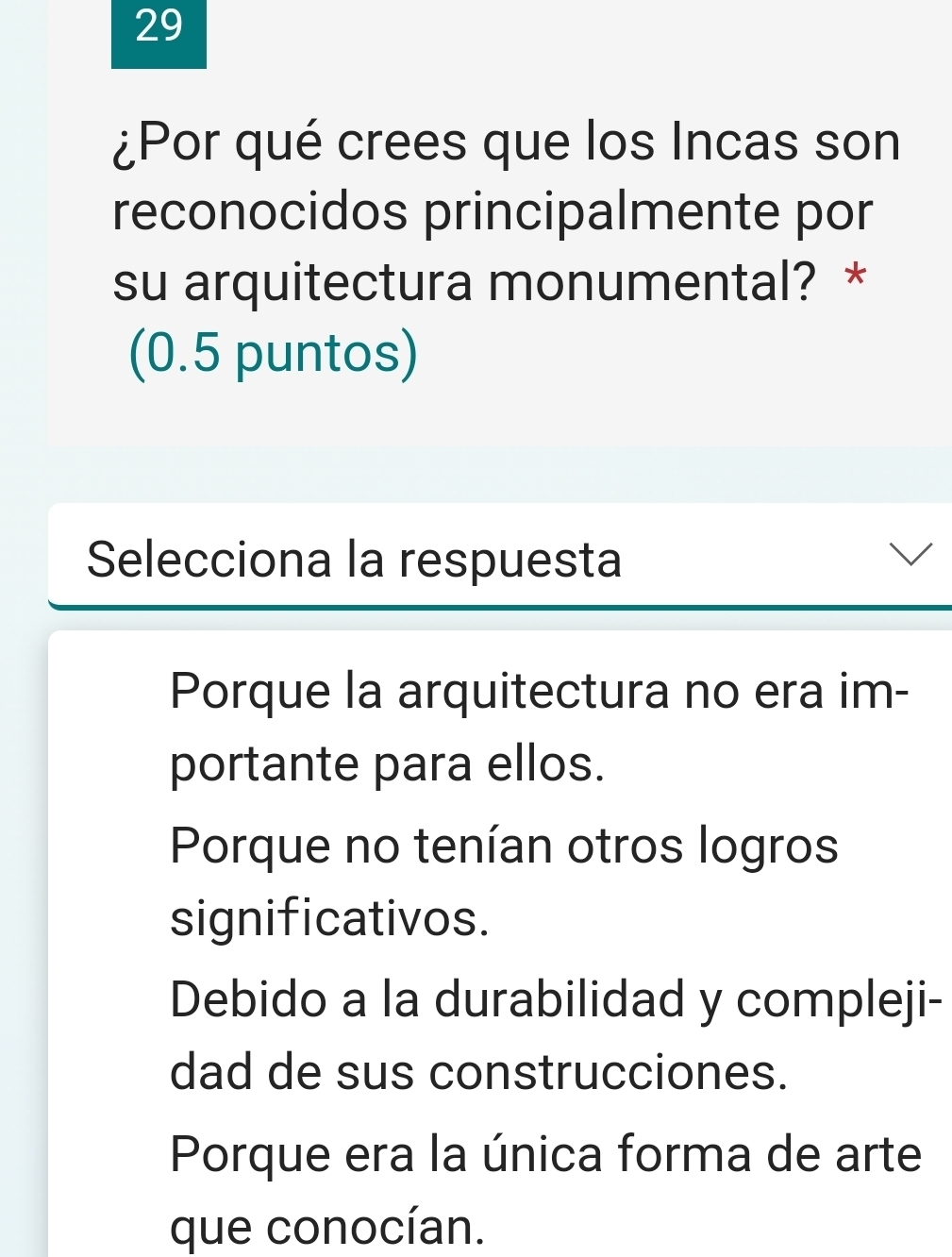 29
¿Por qué crees que los Incas son
reconocidos principalmente por
su arquitectura monumental? *
(0.5 puntos)
Selecciona la respuesta
Porque la arquitectura no era im-
portante para ellos.
Porque no tenían otros logros
significativos.
Debido a la durabilidad y compleji-
dad de sus construcciones.
Porque era la única forma de arte
que conocían.