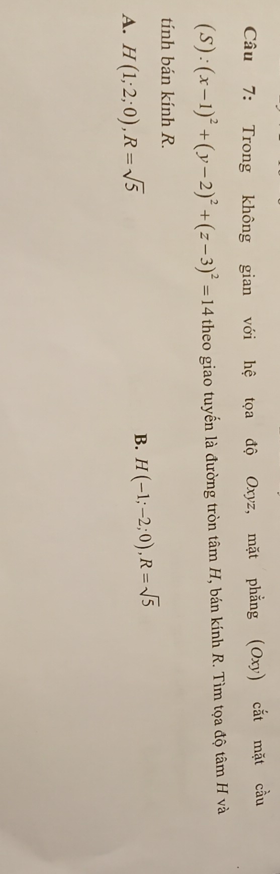 Trong không gian với hệ tọa độ Oxyz, mặt phẳng (Oxy) cắt mặt cầu
(S):(x-1)^2+(y-2)^2+(z-3)^2=14 theo giao tuyến là đường tròn tâm H, bán kính R. Tìm tọa độ tâm H và
tính bán kính R.
A. H(1;2;0), R=sqrt(5)
B. H(-1;-2;0), R=sqrt(5)