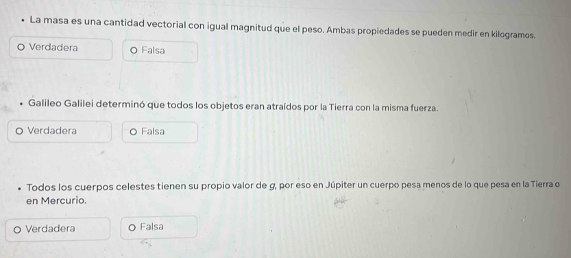 La masa es una cantidad vectorial con igual magnitud que el peso. Ambas propiedades se pueden medir en kilogramos.
Verdadera Falsa
Galileo Galilei determinó que todos los objetos eran atraídos por la Tierra con la misma fuerza.
Verdadera Falsa
Todos los cuerpos celestes tienen su propio valor de g, por eso en Júpiter un cuerpo pesa menos de lo que pesa en la Tierra o
en Mercurio.
Verdadera C Falsa