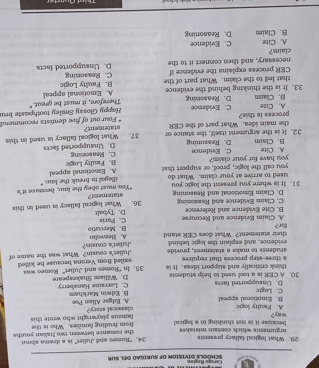 Caraga Region
SCHOOLS DIVISION OF SURIGAO DEL SUR
29. What logical fallacy presents 34. “Romeo and Juliet” is a drama about
arguments which contain mistakes the romance between two Italian youths
because it is not thinking in a logical from feuding families. Who is the
way?
famous playwright who wrote this
A. Faulty logic classical story?
B. Emotional appeal A. Edgar Allan Poe
C. Logic B. Edwin Markham
D. Unsupported facts C. Lorraine Hansberry
30. A CER is a tool used to help students D. William Shakespeare
think critically and support ideas. It is 35. In “Romeo and Juliet” Romeo was
a three-step process that requires exiled from Verona because he killed
students to make a statement, provide Juliet’s cousin? What was the name of
evidence, and explain the logic behind Juliet's cousin?
their statement? What does CER stand A. Benvolio
for?
B. Mercutio
A. Claim Evidence and Recourse C. Paris
B. Cite Evidence and Reference D. Tybalt
C. Claim Evidence and Reasoning
36. What logical fallacy is used in this
D. Claim Emotional and Reasoning statement?
31. It is where you present the logic you “You must obey the law, because it’s
used to arrive at your claim. What do
illegal to break the law.”
you call the logic, proof, or support that A. Emotional appeal
you have for your claim? B. Faulty Logic
A. Cite C. Evidence C. Reasoning
B. Claim D. Reasoning D. Unsupported facts
32. It is the argument itself, the stance or 37. What logical fallacy is used in this
the main idea. What part of the CER statement?
process is this? “ Four out of five dentists recommend
A. Cite C. Evidence Happy Glossy Smiley toothpaste brai
B. Claim D. Reasoning Therefore, it must be great.”
33. It is the thinking behind the evidence A. Emotional appeal
that led to the claim. What part of the B. Faulty Logic
CER process explains the evidence if C. Reasoning
necessary, and then connect it to the D. Unsupported facts
claim?
A. Cite C. Evidence
B. Claim D. Reasoning