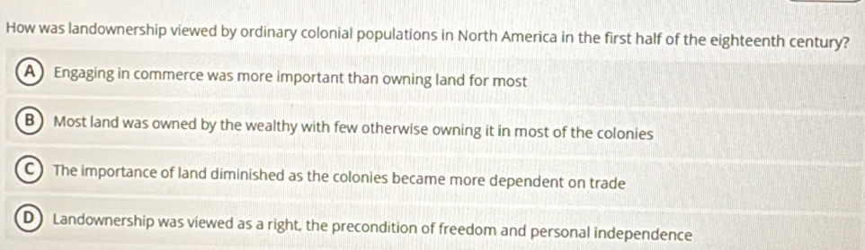 How was landownership viewed by ordinary colonial populations in North America in the first half of the eighteenth century?
A Engaging in commerce was more important than owning land for most
B) Most land was owned by the wealthy with few otherwise owning it in most of the colonies
C The importance of land diminished as the colonies became more dependent on trade
D Landownership was viewed as a right, the precondition of freedom and personal independence