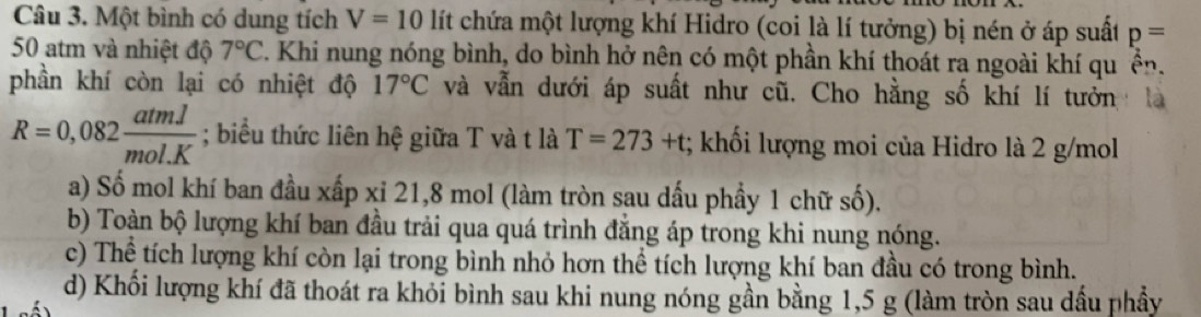 Một bình có dung tích V=10 lít chứa một lượng khí Hidro (coi là lí tưởng) bị nén ở áp suất p=
50 atm và nhiệt độ 7°C. Khi nung nóng bình, do bình hở nên có một phần khí thoát ra ngoài khí qu ển. 
phần khí còn lại có nhiệt độ 17°C và vẫn dưới áp suất như cũ. Cho hằng số khí lí tưởn
R=0,082 atml/mol.K ; biểu thức liên hệ giữa T và t là T=273+t; khối lượng moi của Hidro là 2 g/mol
a) Số mol khí ban đầu xấp xỉ 21, 8 mol (làm tròn sau dấu phầy 1 chữ số). 
b) Toàn bộ lượng khí ban đầu trải qua quá trình đăng áp trong khi nung nóng. 
c) Thể tích lượng khí còn lại trong bình nhỏ hơn thể tích lượng khí ban đầu có trong bình. 
d) Khối lượng khí đã thoát ra khỏi bình sau khi nung nóng gần bằng 1,5 g (làm tròn sau dầu phầy