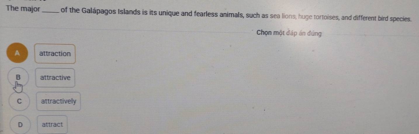 The major _of the Galápagos Islands is its unique and fearless animals, such as sea lions, huge tortoises, and different bird species.
Chọn một đáp án đúng
A attraction
B attractive
C attractively
D attract