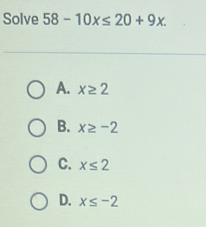 Solve 58-10x≤ 20+9x.
A. x≥ 2
B. x≥ -2
C. x≤ 2
D. x≤ -2