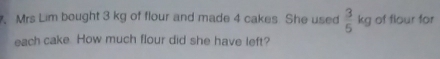 Mrs Lim bought 3 kg of flour and made 4 cakes She used  3/5 kg of flour for 
each cake How much flour did she have left?