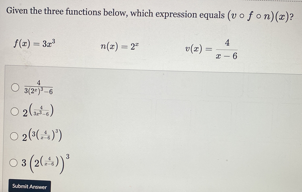 Given the three functions below, which expression equals (vcirc fcirc n)(x) ?
f(x)=3x^3
n(x)=2^x
v(x)= 4/x-6 
frac 43(2^x)^3-6
2^((frac 4)3x^3-6)
2(^3( 4/x-6 )^3)
3(2^((frac 4)x-6))^3
Submit Answer