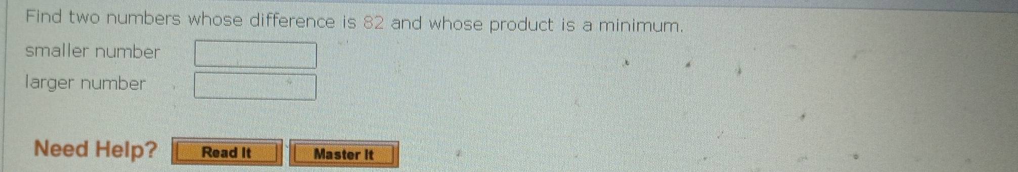Find two numbers whose difference is 82 and whose product is a minimum. 
smaller number □
larger number □
Need Help? Read It Master it