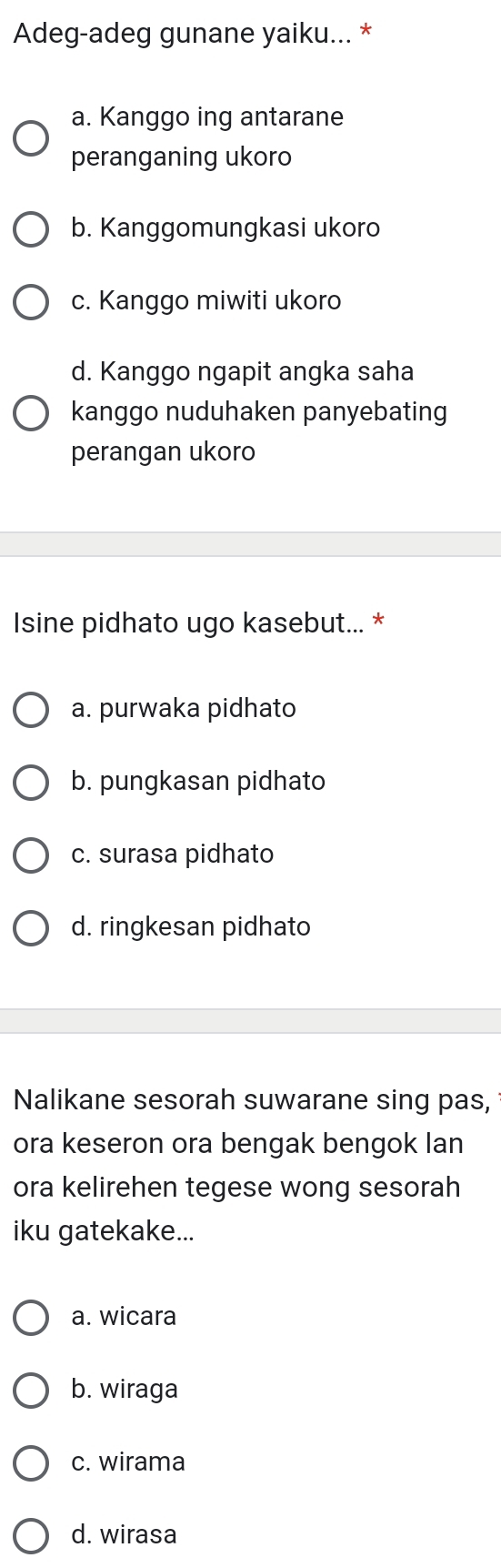 Adeg-adeg gunane yaiku... *
a. Kanggo ing antarane
peranganing ukoro
b. Kanggomungkasi ukoro
c. Kanggo miwiti ukoro
d. Kanggo ngapit angka saha
kanggo nuduhaken panyebating
perangan ukoro
Isine pidhato ugo kasebut... *
a. purwaka pidhato
b. pungkasan pidhato
c. surasa pidhato
d. ringkesan pidhato
Nalikane sesorah suwarane sing pas,
ora keseron ora bengak bengok Ian
ora kelirehen tegese wong sesorah
iku gatekake...
a. wicara
b. wiraga
c. wirama
d. wirasa