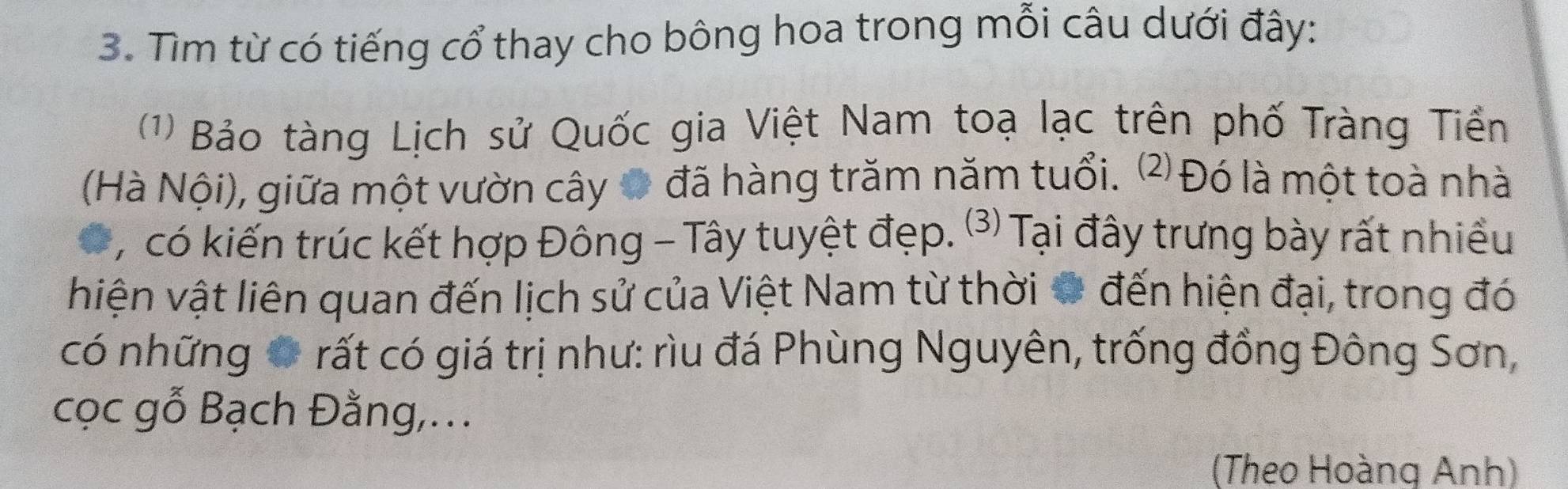 Tìm từ có tiếng cổ thay cho bông hoa trong mỗi câu dưới đây: 
(1) Bảo tàng Lịch sử Quốc gia Việt Nam toạ lạc trên phố Tràng Tiền 
(Hà Nội), giữa một vườn cây 0 đã hàng trăm năm tuổi. ⑵ Đó là một toà nhà 
, có kiến trúc kết hợp Đông - Tây tuyệt đẹp. (⑶) Tại đây trưng bày rất nhiều 
viện vật liên quan đến lịch sử của Việt Nam từ thời # đến hiện đại, trong đó 
có những ở rất có giá trị như: rìu đá Phùng Nguyên, trống đồng Đông Sơn, 
cọc gỗ Bạch Đằng,... 
(Theo Hoàng Anh)