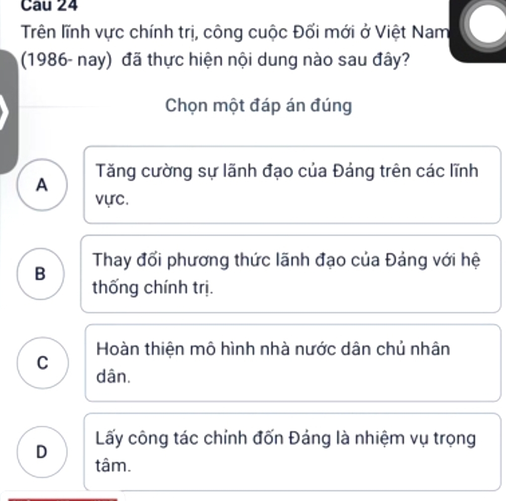 Cau 24
Trên lĩnh vực chính trị, công cuộc Đối mới ở Việt Nam
(1986- nay) đã thực hiện nội dung nào sau đây?
Chọn một đáp án đúng
Tăng cường sự lãnh đạo của Đáng trên các lĩnh
A
vực.
Thay đổi phương thức lãnh đạo của Đảng với hệ
B
thống chính trị.
Hoàn thiện mô hình nhà nước dân chủ nhân
C
dân.
Lấy công tác chỉnh đốn Đảng là nhiệm vụ trọng
D
tâm.