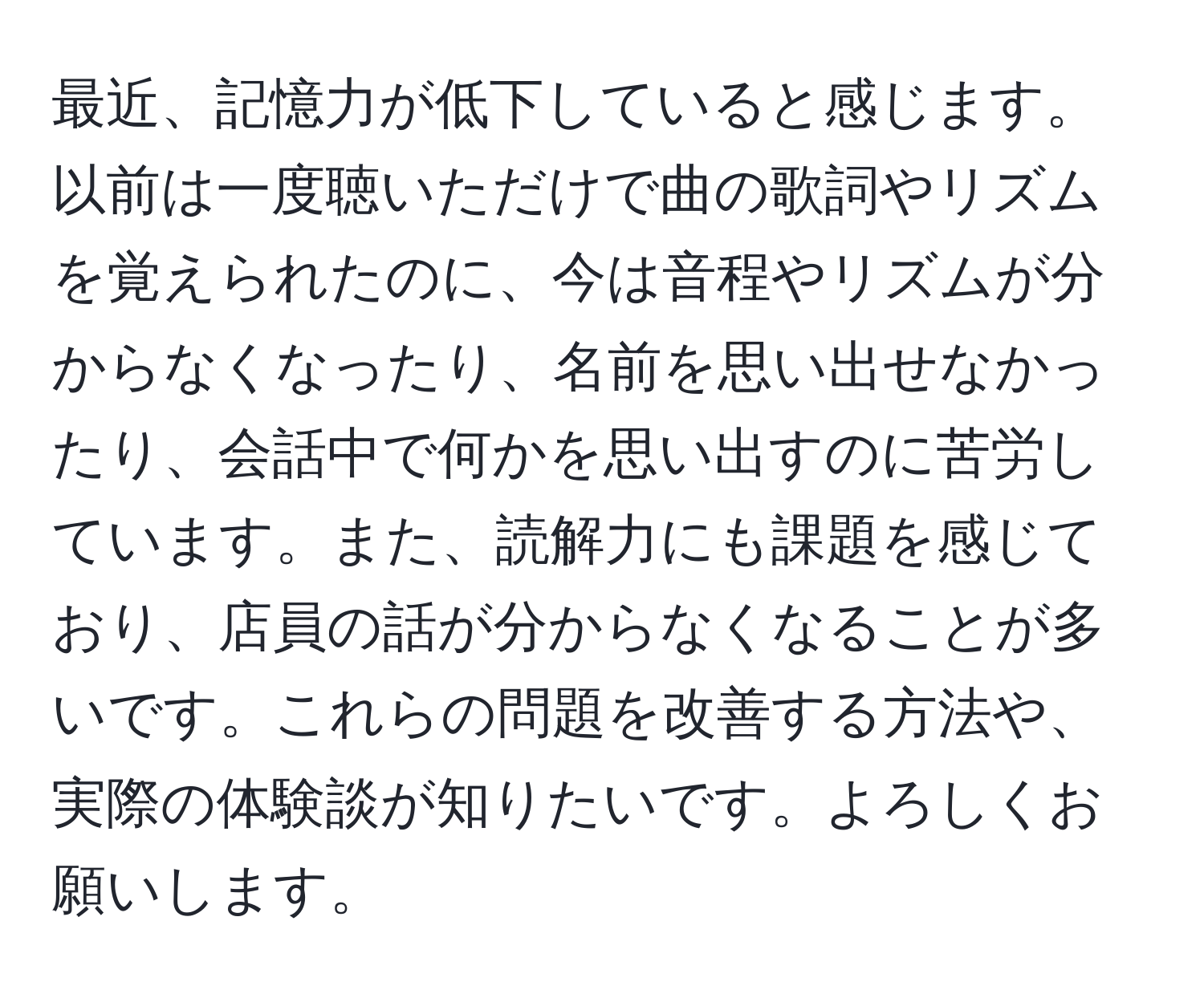 最近、記憶力が低下していると感じます。以前は一度聴いただけで曲の歌詞やリズムを覚えられたのに、今は音程やリズムが分からなくなったり、名前を思い出せなかったり、会話中で何かを思い出すのに苦労しています。また、読解力にも課題を感じており、店員の話が分からなくなることが多いです。これらの問題を改善する方法や、実際の体験談が知りたいです。よろしくお願いします。