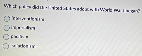 Which policy did the United States adopt with World War I began?
interventionism
imperialism
pacifism
isolationism